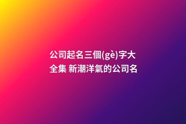 公司起名三個(gè)字大全集 新潮洋氣的公司名